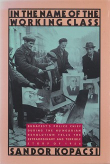 In the Name of the Working Class: Budapest's Police Chief During the Hungarian Revolution Tells the Extraordinary and Terrible Story of 1956 - Sándor Kopácsi, Judith Kopacsi, Daniel Stoffman, Judy Stoffman, George Jonas