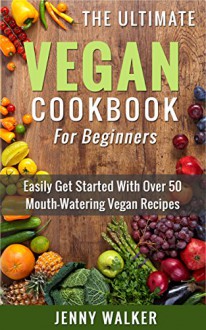 Vegan: The Ultimate Vegan Cookbook for Beginners - Easily Get Started With Over 50 Mouth-Watering Vegan Recipes (Vegan Recipes, Vegan Diet for Beginners, Vegan Cookbook for Beginners) - Jenny Walker