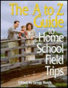 The A to Z Guide to Home School Field Trips - Gregg Harris