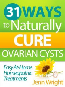 31 Ways to Naturally Cure Ovarian Cysts: Easy at-home homeopathic treatments that reduce, elliminate, and prevent ovarian cysts and physical pain - Jenn Wright