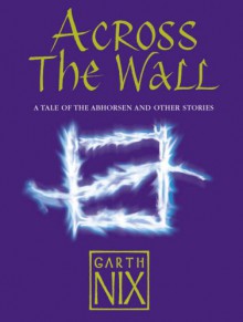 Across The Wall: A Tale Of The Abhorsen And Other Stories - Garth Nix