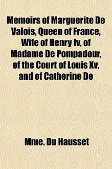 Memoirs of Marguerite de Valois, Queen of France, Wife of Henry IV, of Madame de Pompadour, of the Court of Louis XV, and of Catherine de - Mme. Du Hausset