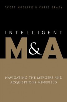 Intelligent M&A: Navigating the Mergers and Acquisitions Minefield - Chris Brady, Scott Moeller