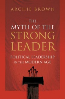 The Myth of the Strong Leader: Political Leadership in the Modern Age - Archie Brown