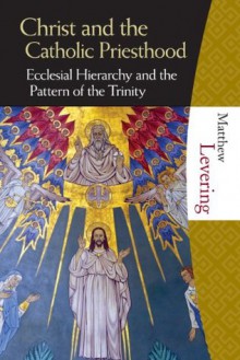 Christ and the the Catholic Priesthood: Ecclesial Hierarchy and the Pattern of the Trinity - Matthew Levering