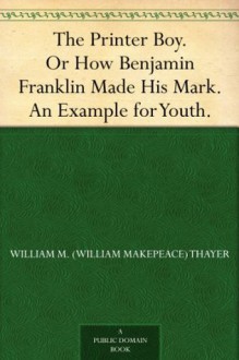 The Printer Boy. Or How Benjamin Franklin Made His Mark. An Example for Youth. - William M. (William Makepeace) Thayer