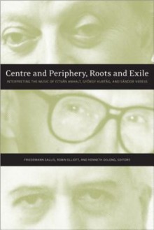 Centre And Periphery, Roots And Exile: Interpreting The Music Of István Anhalt And György Kurtág - Friedemann Sallis, Robin Elliott, Kenneth DeLong