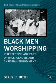 Black Men Worshipping: Intersecting Anxieties of Race, Gender, and Christian Embodiment - Stacy C. Boyd