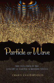 Particle or Wave: The Evolution of the Concept of Matter in Modern Physics - Charis Anastopoulos