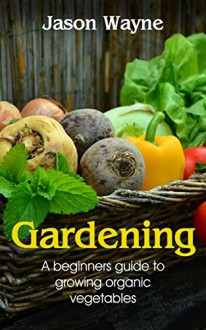 Gardening: A Beginner's Guide to Growing Organic Vegetables to Live a Healthy Life (organic gardening, nutrition, vegetables, health, hydroponics, plants) - Jason Wayne