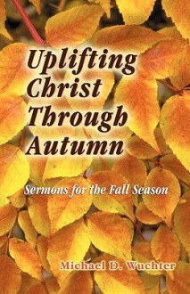 Uplifting Christ Through Autumn: Sermons for the Fall Season - Michael D. Wuchter