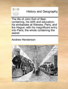 The life of John Earl of Stair; containing, his birth and education; his embassies at Warsaw, Paris, and the Hague; with his magnificent entry into Paris; the whole containing the seeret - Andrew Henderson