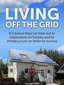 Living Off The Grid: 8 Creative Ways on How not to Dependent on Society and Its Infrastructure on Order to Survive (Off the grid 101, off the grid living, off the grid eating) - Kendall Cobb