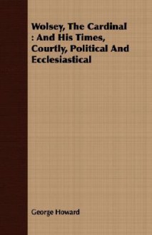 Wolsey, the Cardinal: And His Times, Courtly, Political and Ecclesiastical - George Howard