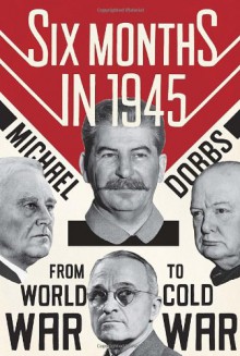 Six Months in 1945: FDR, Stalin, Churchill, and Truman--from World War to Cold War - Michael Dobbs