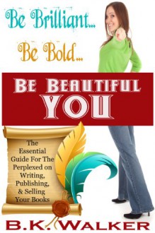 Be Brilliant...Be Bold...Be Beautiful You - The Essential Guide for the Perplexed on Writing, Publishing & Selling Your Book - B.K. Walker