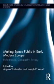 Making Space Public in Early Modern Europe: Performance, Geography, Privacy - Angela Vanhaelen, Joseph Ward