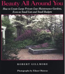 Beauty All Around You: How to Create Large Private Low-Maintenance Gardens, Even on Small Lots and Small Budgets - Robert Gillmore