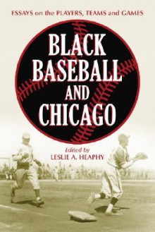 Black Baseball and Chicago: Essays on the Players, Teams and Games of the Negro Leagues' Most Important City - Leslie A. Heaphy