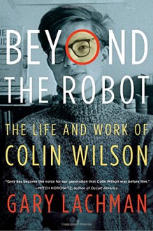 Beyond the Robot: The Life and Work of Colin Wilson - Gary Lachman