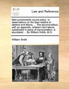 Mild punishments sound policy: or observations on the laws relative to debtors and felons, ... The second edition, with an appendix, wherein hard labour, substituted in place of transportation, is elucidated ... By William Smith, M.D. - William Smith