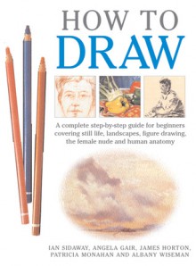 How to Draw: A Complete Step-by-Step Guide for Beginners Covering Still Life, Landscapes, Figure Drawing, the Female Nude and Human Anatomy - Patricia Monahan, James Horton, Angela Gair, Ian Sidaway, Albany Wiseman