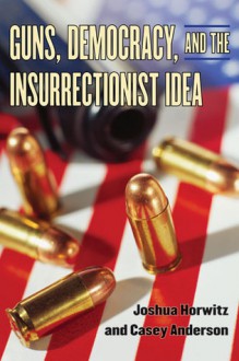 Guns, Democracy, and the Insurrectionist Idea - Joshua Horwitz, Casey Anderson