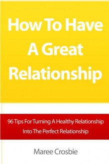 How To Have A Great Relationship: 96 Tips For Turning A Healthy Relationship Into The Perfect Relationship - Maree Crosbie