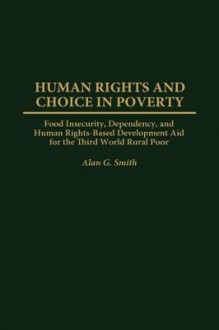 Human Rights and Choice in Poverty: Food Insecurity, Dependency, and Human Rights-Based Development Aid for the Third World Rural Poor - Alan Smith