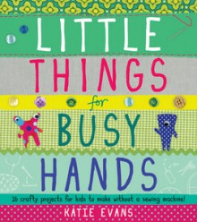 Little Things for Busy Hands: 16 crafty projects for kids to make without a sewing machine - Katie Evans