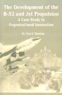 The Development of the B-52 and Jet Propulsion: A Case Study in Organizational Innovation - Mark D. Mandeles