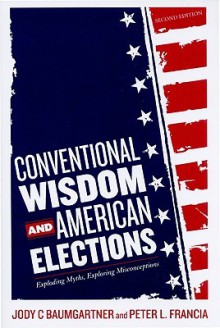 Conventional Wisdom and American Elections: Exploding Myths, Exploring Misconceptions - Jody C. Baumgartner, Peter L. Francia