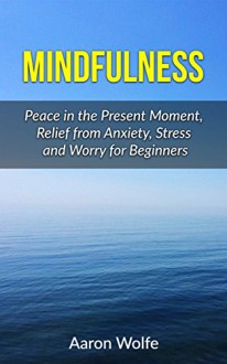 Mindfulness: Peace in the Present Moment, Relief from Stress, Anxiety and Worry for Beginners (Mediation, Finding Peace, Present Movement, Mindfulness for Beginners, Mindfulness Guide, Relaxation) - Aaron Wolfe