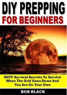 DIY Prepping for Beginners: SHTF Survival Secrets To Survive When The Grid Goes Down And You Are On Your Own - Bob Black