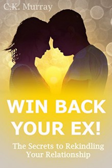 Win Back Your Ex! The Secrets to Rekindling Your Relationship: (Dating Advice, Relationship Help, Love, Romance, Body Language, Men and Women, Communication) - C.K. Murray