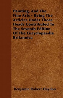 Painting, and the Fine Arts - Being the Articles Under Those Heads Contributed to the Seventh Edition of the Encyclopaedia Britannica - Benjamin Robert Haydon