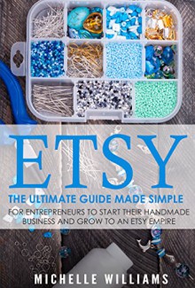 Etsy: The Ultimate Guide Made Simple for Entrepreneurs to Start Their Handmade Business and Grow To an Etsy Empire (Etsy, Etsy For Beginners, Etsy Business For Beginners, Etsy Beginners Guide) - Michelle Williams