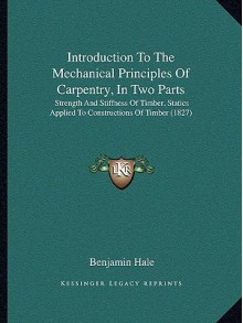 Introduction To The Mechanical Principles Of Carpentry, In Two Parts: Strength And Stiffness Of Timber, Statics Applied To Constructions Of Timber (1827) - Benjamin Hale