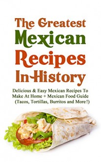 The Greatest Mexican Recipes In History: Delicious & Easy Mexican Recipes To Make At Home + Mexican Food Guide (Tacos, Tortillas, Burritos and More!) - Christopher P. Martin