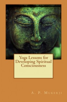 Yoga Lessons for Developing Spiritual Consciousness - A. P. Mukerji