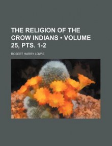 The Religion of the Crow Indians (Volume 25, Pts. 1-2) - Robert Harry Lowie