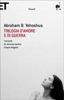 Trilogia d'amore e di guerra: L'amante - Un divorzio tardivo - Cinque stagioni - Abraham B. Yehoshua, Arno Baher, Gaio Sciloni