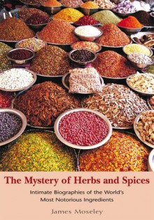 The Mystery of Herbs and Spices: Scandalous, Romantic and Intimate Biographies of the World's Most Notorious Ingredients - James Moseley