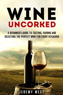 Wine Uncorked: A Beginner's Guide to Tasting, Pairing and Selecting the Perfect Wine for Every Occasion (Wine Tasting & Serving) - Jeremy West