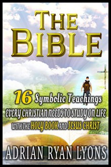 THE BIBLE: 16 Symbolic Teachings Every Christian Needs To Study on Life with the Bible, Holy Book and Jesus Christ (The Bible, Bible) - Adrian Ryan Lyons, The Bible, Holy Bible