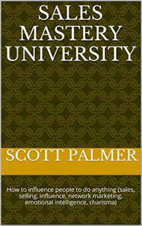 Sales Mastery University: How to influence people to do anything (sales, selling, influence, network marketing, emotional intelligence, charisma) (Life Freedom Book 5) - Scott Palmer