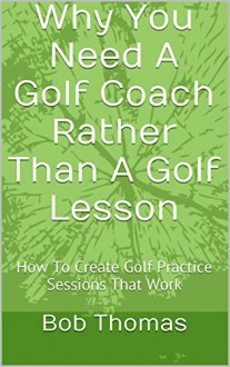 Why You Need A Golf Coach Rather Than A Golf Lesson: How To Create Golf Practice Sessions That Work - Bob Thomas