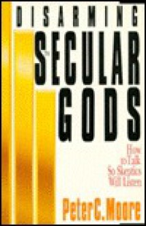 Disarming the Secular Gods: How to Talk So Skeptics Will Listen - Peter C. Moore