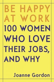 Be Happy at Work: 100 Women Who Love Their Jobs, and Why - Joanne Gordon