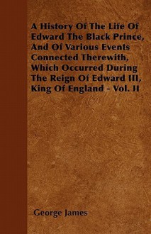 A History of the Life of Edward the Black Prince, and of Various Events Connected Therewith, Which Occurred During the Reign of Edward III, King of - George James